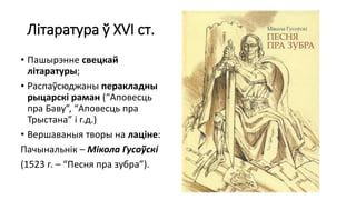 Літаратура ў XVI ст.
• Пашырэнне свецкай
літаратуры;
• Распаўсюджаны перакладны
рыцарскі раман (“Аповесць
пра Баву”, “Аповесць пра
Трыстана” і г.д.)
• Вершаваныя творы на лаціне:
Пачынальнік – Мікола Гусоўскі
(1523 г. – “Песня пра зубра”).
 