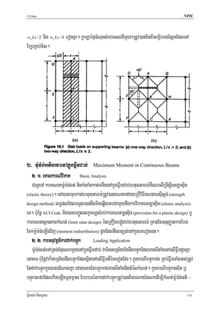 T.Chhay                                                                                    NPIC




ws Ls / 2nig ws Ls / 4 erogKña. RkLaépÞcMNuHsMrab;ssrnImYy²RtUv)anKitBIGkS½rbs;ElVgEdlenA
Ek,rRKb;Tis.




2> m:Um:g;GtibrmaenAkñúgFñwmCab; Maximum Moment in Continuous Beams
    2> 1> eKalkarN_viPaK Basic Analysis
    CaTUeTA karKNnam:Um:g;Bt; nigkMlaMgkat;TTwgenAkñúgFñwmCab;ebtugGarem:KWQrelIRTwsþIeGLasÞic
(elastic theory). enAeBlmuxkat;ebtugGarem:RtUv)anKNnaedayeRbIviFIKNnaersIusþg; (strength

design method) lT§plEdlTTYl)annwgmineqøIytbCamYynwgkarviPaKeGLasÞic (elastic analysis)

eT. b:uEnþ ACI Code min)anbBa¢ÚllkçxNÐsMrab;karKNna)øasÞic (provision for a plastic design) b¤
karKNnasßanPaBkMNt; (limit state design) éneRKOgbgÁúMCab;ebtugGarem: RKan;EtGnuBaØatkarEbg
Eckm:Um:g;eLIgvij (moment redistribution) dUcEdlnwgBnül;enAkñúgemeronenH.
    2> 2> karGnuvtþn_kardak;bnÞúk        Loading Application

    m:Um:g;Bt;enARtg;cMnucNamYyenAkñgFñwmCab; vaminGaRs½yEtnwgbnÞúkEdlmanTItaMgenAelIFñwmdUcKña
                                    ú
enaHeT b:uEnþvak¾GaRs½ynwgbnÞúkEdlsßitenAelIFñwmd¾éTeTotEdr. kñúgkrNIbnÞúkefr RKb;FñwmTaMgGs;RtUv
Etdak;bnÞúkkñúgeBldMNalKña edaysarEtbnÞúkefrmanTItaMgnigtMélkMNt;. kñúgkrNIbnÞúkgl½t b¤
bnÞúkGefrEdlekIteLIgmþgmáal EbbbTénkardak;bnÞúkRtUv)anBicarNay:gNaedIm,IkMNt;m:Um:g;Gti -

FñwmCab; nigeRKag                                                                            379
 