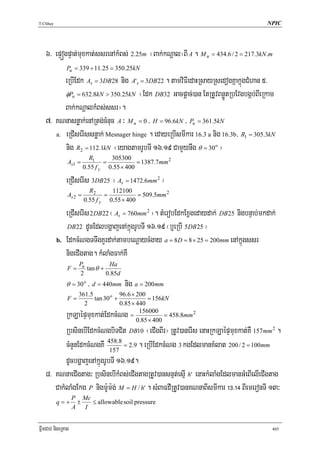 T.Chhay                                                                                 NPIC




   6> epÞógpÞat;muxkat;ssrenAkMBs; 2.25m ¬Bak;kNþal¦BI A . M u = 434.6 / 2 = 217.3kN .m
               Pu = 339 + 11.25 = 350.25kN
         eRbIEdk As = 3DB28 nig A's = 3DB22 . tamviFIedaHRsayRsedogKñakñúgCMhan 5>
         φPn = 632.8kN > 350.25kN ¬Edk DB32 Gacpþac;)an EtRtUvBnøÚtRbEvgbgáb;BIeRkam
         Bak;kNþalkMBs;ssr¦.
   7> KNnasnøak;enARtg;cMnuc A ³ M u = 0 / H = 96.6kN / Pu = 361.5kN
      a. eRCIserIssnøak; Mesnager hinge . edayeRbIsmIkar 16.3 a nig 16.3b/ R1 = 305.3kN

         nig R2 = 112.1kN ¬eyagtamrUbTI 16>19 CamYynwg θ = 30o ¦
                           R1      305300
                As1 =            =           = 1387.7mm 2
                         0.55 f y 0.55 × 400

               eRCIserIs 3DB25 ¬ As = 1472.6mm 2 ¦
                           R2      112100
                As 2 =           =           = 509.5mm 2
                         0.55 f y 0.55 × 400

               eRCIserIs 2DB22 ¬ As = 760mm 2 ¦. tMerobEdkExVgedaydak; DB25 nigbnÞab;mkdak;
                DB 22 dUcEdlbgðajenAkñúgrUbTI 16>19 ¬b¤eRbI 5DB 25 ¦

          b.   EdkcMNgTTwgKYrdak;tambeNþaycMgay a = 8D = 8 × 25 = 200mm enAkñúgssr
               nigeCIgtag. kMlaMgFak;KW
                      Pu          Ha
                F=       tan θ +
                       2         0.85d
                          /
               θ = 30 o d = 440mm        nig a = 200mm
                      361.5            96.6 × 200
                F=          tan 30 o +            = 156kN
                        2              0.85 × 440
                                               156000
          RkLaépÞmuxkat;EdkcMNg            =
                                              0.85 × 400
                                                         = 458.8mm 2

          RbsinebIEdkcMNgbiTCit DB10 ¬eCIgBIr¦ RtUv)anerIs enaHRkLaépÞmuxkat;KW 157mm 2 .
          cMnYnEdkcMNgKW 458.8 = 2.9 . eRbIEdkcMNg 3 kgEdlmanKMlat 200 / 2 = 100mm
                            157
          dUcbgðajenAkñúgrUbTI 16>19.
   8> KNnaeCIgtag³ RbsinebIkMBs;eCIgtagRtUv)ansnμt;esμI h' enaHkMlaMgEdlmanGMeBIelIeCIgtag
      CakMlaMgEkg P nigm:Um:g; M = H / h' . sMBaFdIRtUv)anKNnaBIsmIkar !#>!$ BIemeronTI 13³
                    P Mc
          q=+        ±   ≤ allowable soil pressure
                    A I


FñwmCab; nigeRKag                                                                        405
 