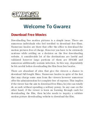 Welcome To Gwarez
Download Free Movies
Downloading free motion pictures is a simple issue. There are
numerous individuals who feel terrified to download free films.
Numerous locales are there that offer the office to download the
motion pictures free of charge. However you have to be extremely
cautious while settling on a decision on the free downloading
website. A considerable lot of the destinations are lawful and
validated however large portions of them are SPAMS and
numerous additionally contain infection. In this way, dependably
be bit careful before downloading the film from free locales.
There are abundant of sites that give the viewers a chance to
download full-length films. Numerous locales in spite of the fact
that may charge some sum from the viewers however numerous
offer the administration for complete free of expense. This implies
if the viewer has the aim to download free films, he/she can totally
do as such without spending a solitary penny. In any case on the
other hand, if the viewer is keen on burning through cash for
downloading the film, then he/she needs to inquiry a validate
motion picture downloading website to download the film.
 
