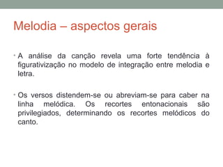 Melodia – aspectos gerais
• A análise da canção revela uma forte tendência à
figurativização no modelo de integração entre melodia e
letra.
• Os versos distendem-se ou abreviam-se para caber na
linha melódica. Os recortes entonacionais são
privilegiados, determinando os recortes melódicos do
canto.
 