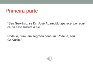 Primeira parte
• "Seu Gervásio, se Dr. José Aparecido aparecer por aqui,
cê dá esse bilhete a ele.
• Pode lê, num tem segredo nenhum. Pode lê, seu
Gervásio."
 