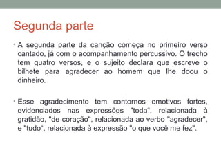 Segunda parte
• A segunda parte da canção começa no primeiro verso
cantado, já com o acompanhamento percussivo. O trecho
tem quatro versos, e o sujeito declara que escreve o
bilhete para agradecer ao homem que lhe doou o
dinheiro.
• Esse agradecimento tem contornos emotivos fortes,
evidenciados nas expressões "toda“, relacionada à
gratidão, "de coração", relacionada ao verbo "agradecer",
e "tudo“, relacionada à expressão "o que você me fez".
 