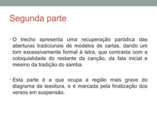 Segunda parte
• O trecho apresenta uma recuperação paródica das
aberturas tradicionais de modelos de cartas, dando um
tom excessivamente formal à letra, que contrasta com a
coloquialidade do restante da canção, da fala inicial e
mesmo da tradição do samba.
• Esta parte é a que ocupa a região mais grave do
diagrama da tessitura, e é marcada pela finalização dos
versos em suspensão.
 