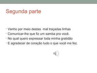 Segunda parte
• Venho por meio destas mal traçadas linhas
• Comunicar-lhe que fiz um samba pra você.
• No qual quero expressar toda minha gratidão
• E agradecer de coração tudo o que você me fez.
 