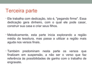Terceira parte
• Ele trabalha com dedicação, isto é, "pegando firme". Essa
dedicação gera dinheiro, com o qual ele pode casar,
construir sua casa e criar seus filhos.
• Melodicamente, esta parte inicia explorando a região
média da tessitura, mas passa a utilizar a região mais
aguda nos versos finais.
• Também predominam nesta parte os versos que
finalizam em suspensão, a não ser o verso que faz
referência às possibilidades de ganho com o trabalho de
engraxate.
 