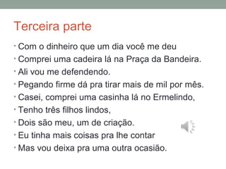 Terceira parte
• Com o dinheiro que um dia você me deu
• Comprei uma cadeira lá na Praça da Bandeira.
• Ali vou me defendendo.
• Pegando firme dá pra tirar mais de mil por mês.
• Casei, comprei uma casinha lá no Ermelindo,
• Tenho três filhos lindos,
• Dois são meu, um de criação.
• Eu tinha mais coisas pra lhe contar
• Mas vou deixa pra uma outra ocasião.
 