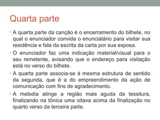 Quarta parte
• A quarta parte da canção é o encerramento do bilhete, no
qual o enunciador convida o enunciatário para visitar sua
residência e fala da escrita da carta por sua esposa.
• O enunciador faz uma indicação material/visual para o
seu remetente, avisando que o endereço para visitação
está no verso do bilhete.
• A quarta parte associa-se à mesma estrutura de sentido
da segunda, que é a do empreendimento da ação de
comunicação com fins de agradecimento.
• A melodia atinge a região mais aguda da tessitura,
finalizando na tônica uma oitava acima da finalização no
quarto verso da terceira parte.
 