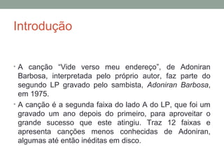 Introdução
• A canção “Vide verso meu endereço”, de Adoniran
Barbosa, interpretada pelo próprio autor, faz parte do
segundo LP gravado pelo sambista, Adoniran Barbosa,
em 1975.
• A canção é a segunda faixa do lado A do LP, que foi um
gravado um ano depois do primeiro, para aproveitar o
grande sucesso que este atingiu. Traz 12 faixas e
apresenta canções menos conhecidas de Adoniran,
algumas até então inéditas em disco.
 
