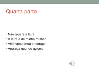 Quarta parte
• Não repare a letra,
• A letra é de minha mulher.
• Vide verso meu endereço,
• Apareça quando quiser.
 