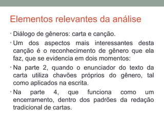 Elementos relevantes da análise
• Diálogo de gêneros: carta e canção.
• Um dos aspectos mais interessantes desta
canção é o reconhecimento de gênero que ela
faz, que se evidencia em dois momentos:
• Na parte 2, quando o enunciador do texto da
carta utiliza chavões próprios do gênero, tal
como aplicados na escrita.
• Na parte 4, que funciona como um
encerramento, dentro dos padrões da redação
tradicional de cartas.
 