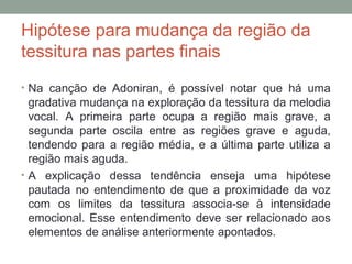 Hipótese para mudança da região da
tessitura nas partes finais
• Na canção de Adoniran, é possível notar que há uma
gradativa mudança na exploração da tessitura da melodia
vocal. A primeira parte ocupa a região mais grave, a
segunda parte oscila entre as regiões grave e aguda,
tendendo para a região média, e a última parte utiliza a
região mais aguda.
• A explicação dessa tendência enseja uma hipótese
pautada no entendimento de que a proximidade da voz
com os limites da tessitura associa-se à intensidade
emocional. Esse entendimento deve ser relacionado aos
elementos de análise anteriormente apontados.
 