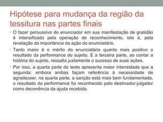 Hipótese para mudança da região da
tessitura nas partes finais
• O fazer persuasivo do enunciador em sua manifestação de gratidão
é intensificado pela operação de reconhecimento, isto é, pela
revelação da importância da ação do enunciatário.
• Tanto maior é o mérito do enunciatário quanto mais positivo o
resultado da performance do sujeito. E a terceira parte, ao contar a
história do sujeito, ressalta justamente o sucesso de suas ações.
• Por isso, a quarta parte do texto apresenta maior intensidade que a
segunda: embora ambas façam referência à necessidade de
agradeceer, na quarta parte, a sanção está mais bem fundamentada,
o resultado da performance foi reconhecido pelo destinador-julgador
como decorrência da ajuda recebida.
 