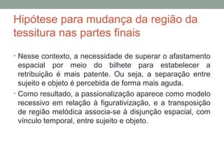 Hipótese para mudança da região da
tessitura nas partes finais
• Nesse contexto, a necessidade de superar o afastamento
espacial por meio do bilhete para estabelecer a
retribuição é mais patente. Ou seja, a separação entre
sujeito e objeto é percebida de forma mais aguda.
• Como resultado, a passionalização aparece como modelo
recessivo em relação à figurativização, e a transposição
de região melódica associa-se à disjunção espacial, com
vínculo temporal, entre sujeito e objeto.
 