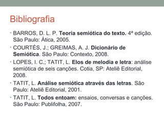 Bibliografia
• BARROS, D. L. P. Teoria semiótica do texto. 4ª edição.
São Paulo: Ática, 2005.
• COURTÉS, J.; GREIMAS, A. J. Dicionário de
Semiótica. São Paulo: Contexto, 2008.
• LOPES, I. C.; TATIT, L. Elos de melodia e letra: análise
semiótica de seis canções. Cotia, SP: Ateliê Editorial,
2008.
• TATIT, L. Análise semiótica através das letras. São
Paulo: Ateliê Editorial, 2001.
• TATIT, L. Todos entoam: ensaios, conversas e canções.
São Paulo: Publifolha, 2007.
 