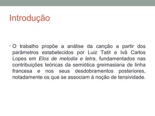 Introdução
• O trabalho propõe a análise da canção a partir dos
parâmetros estabelecidos por Luiz Tatit e Ivã Carlos
Lopes em Elos de melodia e letra, fundamentados nas
contribuições teóricas da semiótica greimasiana de linha
francesa e nos seus desdobramentos posteriores,
notadamente os que se associam à noção de tensividade.
 