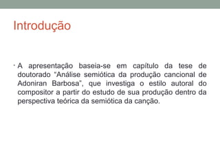 Introdução
• A apresentação baseia-se em capítulo da tese de
doutorado “Análise semiótica da produção cancional de
Adoniran Barbosa”, que investiga o estilo autoral do
compositor a partir do estudo de sua produção dentro da
perspectiva teórica da semiótica da canção.
 