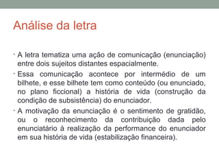 Análise da letra
• A letra tematiza uma ação de comunicação (enunciação)
entre dois sujeitos distantes espacialmente.
• Essa comunicação acontece por intermédio de um
bilhete, e esse bilhete tem como conteúdo (ou enunciado,
no plano ficcional) a história de vida (construção da
condição de subsistência) do enunciador.
• A motivação da enunciação é o sentimento de gratidão,
ou o reconhecimento da contribuição dada pelo
enunciatário à realização da performance do enunciador
em sua história de vida (estabilização financeira).
 