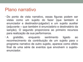 Plano narrativo
• Do ponto de vista narrativo, essas figuras podem ser
vistas como um sujeito do fazer (que também é
enunciador e destinador-julgador) e um sujeito auxiliar
(adjuvante – que também é enunciatário e destinatário da
sanção). O segundo proporciona ao primeiro recursos
para realização de sua performance.
• A gratidão, enquanto sentimento ligado ao
reconhecimento da contribuição de um sujeito para o
programa narrativo de outro sujeito, aparece como efeito
final de uma série de eventos que envolvem o sujeito-
enunciador.
 