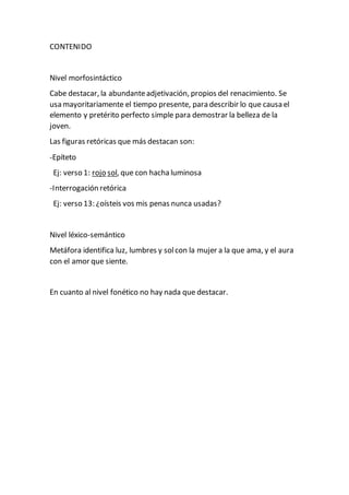 CONTENIDO
Nivel morfosintáctico
Cabe destacar, la abundanteadjetivación, propios del renacimiento. Se
usa mayoritariamente el tiempo presente, para describir lo que causa el
elemento y pretérito perfecto simple para demostrar la belleza de la
joven.
Las figuras retóricas que más destacan son:
-Epíteto
Ej: verso 1: rojo sol, que con hachaluminosa
-Interrogación retórica
Ej: verso 13: ¿oísteis vos mis penas nunca usadas?
Nivel léxico-semántico
Metáfora identifica luz, lumbres y solcon la mujer a la que ama, y el aura
con el amor que siente.
En cuanto al nivel fonético no hay nada que destacar.
 