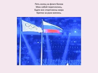 Пять колец на флаге белом
Меж собой переплелись,
Будто все спортсмены мира
Крепко за руки взялись.
 