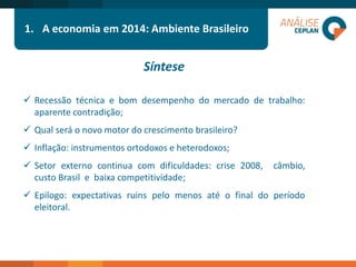 Síntese 
Recessãotécnicaebomdesempenhodomercadodetrabalho: aparentecontradição; 
Qualseráonovomotordocrescimentobrasileiro? 
Inflação:instrumentosortodoxoseheterodoxos; 
Setorexternocontinuacomdificuldades:crise2008,câmbio, custoBrasilebaixacompetitividade; 
Epilogo:expectativasruinspelomenosatéofinaldoperíodoeleitoral. 
1.A economia em 2014: Ambiente Brasileiro  