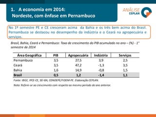 1.A economia em 2014: 
Nordeste, com ênfase em Pernambuco 
No1ºsemestrePEeCEcresceramacimadaBahiaeostrêsbemacimadoBrasil. PernambucosedestacounodesempenhodaindústriaeoCearánaagropecuáriaeserviços. 
Brasil, Bahia, Ceará e Pernambuco: Taxa de crescimento do PIB acumulado no ano –(%) -1° semestre de 2014 
Área GeográficaPIBAgropecuáriaIndústriaServiçosPernambuco3,527,53,92,5Ceará3,547,2-1,33,5Bahia1,614,9-0,81,5Brasil0,51,2-1,41,1Fonte: IBGE, IPCE-CE, SEI-BA, CONDEPE/FIDEM-PE. Elaboração CEPLAN. Nota: Refere-se ao crescimento com respeito ao mesmo período do ano anterior.  