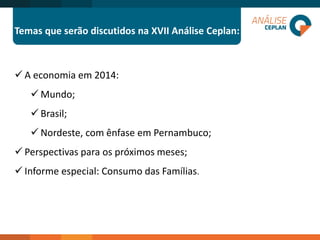 Temas que serão discutidos na XVII Análise Ceplan: 
A economia em 2014: 
Mundo; 
Brasil; 
Nordeste, com ênfase em Pernambuco; 
Perspectivas para os próximos meses; 
Informe especial: Consumo das Famílias.  