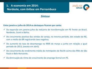 1.A economia em 2014: 
Nordeste, com ênfase em Pernambuco 
Síntese 
Entre janeiro e julho de 2014 os destaques ficaram por conta: 
Daexpansãoemjaneiro-julhodaindústriadetransformaçãoemPEfrenteaoBrasil, Nordeste,CearáeBahia; 
Docrescimentopositivodasvendasdovarejo,nomesmoperíodo,dosestadodoNE, comamédiadoBRregistrandotaxanegativa; 
DoaumentodataxadedesempregonaRMRdemarçoajunhoemrelaçãoaigualperíodode2013,(excetoemabril); 
DocrescimentodorendimentomédiodametrópolesdeRecifeacimadasRMsdeSãoPauloeBeloHorizonte; 
DadiminuiçãodoritmodecrescimentodoempregoformalemPE.  