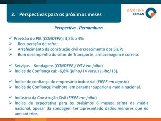 2.Perspectivas para os próximos meses 
Perspectiva -Pernambuco 
PrevisãodoPIB(CONDEPE):3,5%a4% 
Recuperaçãodesafra; 
ArrefecimentodaconstruçãocivilecrescimentodosSIUP; 
BomdesempenhodosetordeTransporte,armazenagemecorreio. 
Serviços-Sondagens(CONDEPE/FGVemjulho) 
ÍndicedeConfiançacai:-6,8%(julho/14versusjulho/13). 
Índicedeconfiançadoempresárioindustrial(FIEPEemagosto) 
ÍndicedeConfiança:melhora,empatamarsuperioramédianacional. 
IndústriadaConstruçãoCivil(FIEPEemjulho) 
Índicedeexpectativaparaospróximos6meses:acimadamédianacional,apesardasondagemterapresentadodadosmenoresquenoanoanterior.  