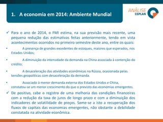 1.A economia em 2014: Ambiente Mundial 
O Contexto: 
Paraoanode2014,oFMIestima,nasuaprevisãomaisrecente,umapequenareduçãodasestimativasfeitasanteriormente,tendoemvistaacontecimentosocorridosnoprimeirosemestredesteano,entreosquais: 
•A presença de grandes excedentes de estoques, maiores que esperados, nos Estados Unidos; 
•A diminuição da intensidade da demanda na China associada à contenção do crédito; 
•A desaceleração das atividades econômicas na Rússia, ocasionada pelas tensões geopolíticas com desaceleração da demanda. 
•Associado à menor demanda externa dos Estados Unidos e China, constatou-se um menor crescimento do que o previsto das economias emergentes. 
Depositivo,cabeoregistrodeumamelhoriadascondiçõesfinanceirascomareduçãodataxadejurosdelongoprazoecomadiminuiçãodosindicadoresdevolatilidadedepreços.Some-seaistoarecuperaçãodosfluxosdecapitaisdaseconomiasemergentes,nãoobstanteadebilidadeconstatadanaatividadeeconômica.  