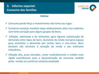 Síntese 
Consumoperdeforçaeinvestimentonãotomaseulugar; 
Comérciovarejistamantémtaxasrelativamentealtasmascadentescomfortevariaçãoparaalgunsgruposdebens; 
Inflação,sobretudoadealimentos,geraalgumasubstituiçãodademandaentretiposdebens.Aumentodarendarealgeraespaçoparaaumentarademandaporoutrosbensevice-versa.Bensduráveissãosensíveisàvariaçãoderendaeaosestímulostributários; 
Inflaçãoalta,juroselevados,maiorendividamentoecréditomaisrígidocontribuíramparaadesaceleraçãodoconsumomedidopelasvendasaocomérciovarejistaampliado. 
3.Informe especial: 
Consumo das famílias  