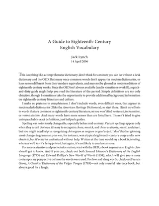 A Guide to Eighteenth-Century
                             English Vocabulary
                                            Jack Lynch
                                           14 April 2006



This is nothing like a comprehensive dictionary; don’t think for a minute you can do without a desk
dictionary and the OED. But many once-common words don’t appear in modern dictionaries, or
have senses different from their modern equivalents, and may not be glossed in modern editions of
eighteenth-century works. Since the OED isn’t always available (and is sometimes overkill), a quick-
and-dirty guide might help you read the literature of the period. Simple definitions are my only
objective, though I sometimes take the opportunity to provide additional background information
on eighteenth-century literature and culture.
   I make no pretense to completeness. I don’t include words, even difficult ones, that appear in
modern desk dictionaries (I like the American Heritage Dictionary), so start there. I limit my efforts
to words that are common in eighteenth-century literature, so you won’t find neoterick, incrassative,
or vermiculation. And many words have more senses than are listed here. I haven’t tried to give
unimpeachably exact definitions, just ballpark guides.
   Spelling was notoriously changeable, especially before mid-century. Variant spellings appear only
when they aren’t obvious: it’s easy to recognize chuse, musick, and chear as choose, music, and cheer,
but you might need help in recognizing chirurgeon as surgeon or goal as jail. I don’t bother glossing
most changes in grammar: you was, for instance, was a typical eighteenth-century usage and is now
obsolete, but it’s easy to understand without help. Writers at the time would say a book is printing,
whereas we’d say it’s being printed, but again, it’s not likely to confuse anyone.
   For more extensive and precise information, start with the OED, a book anyone in an English class
should get to know. And if you can, check out both Samuel Johnson’s Dictionary of the English
Language (1755) and Edward Phillips’s New World of Words (1658), which will give you a more
contemporary perspective on how the words were used. For low and slang words, check out Francis
Grose, A Classical Dictionary of the Vulgar Tongue (1785)—not only a useful reference book, but
always good for a laugh.
 
