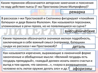 Каким термином обозначаются авторские замечания и пояснения
по ходу действия пьесы (Г-жа Простакова (тихо Митрофану)?
ремарка
В рассказах г-жи Простаковой и Скотинина фигурируют «покойник
батюшка» и дядя Вавила Фалелеич. Как называются персонажи,
упоминаемые в речи героев, но не появляющиеся на сцене?
внесценические
Каким термином обозначается значимая мелкая подробность,
заключающая в себе важный смысл (например, батюшкин
сундук из рассказа г-жи Простаковой)? деталь
Как называются изречения, выражающие в лаконичной форме
законченные и обобщенные мысли: «Великий государь есть
государь премудрый», «каждый должен искать своего счастья и
выгод в том одном, что законно...», «наука в развращенном
человеке есть лютое оружие делать зло» и др.? афоризмы
 