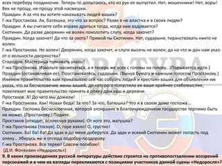 всех переберу поодиночке. Теперь-то допытаюсь, кто из рук ее выпустил. Нет, мошенники! Нет, воры!
Век не прощу, не прощу этой насмешки.
Правдин. А за что вы хотите наказывать людей ваших?
Г-жа Простакова. Ах, батюшка, это что за вопрос? Разве я не властна и в своих людях?
Правдин. А вы считаете себя вправе драться тогда, когда вам вздумается?
Скотинин. Да разве дворянин не волен поколотить слугу, когда захочет?
Правдин. Когда захочет! Да что за охота? Прямой ты Скотинин. Нет, сударыня, тиранствовать никто не
волен.
Г-жа Простакова. Не волен! Дворянин, когда захочет, и слуги высечь не волен; да на что ж дан нам указ-
от о вольности дворянства?
Стародум. Мастерица толковать указы!
Г-жа Простакова. Извольте насмехаться, а я теперь же всех с головы на голову…(Порывается идти.)
Правдин (останавливая ее). Поостановитесь, сударыня. (Вынув бумагу и важным голосом Простакову.)
Именем правительства вам приказываю сей час собрать людей и крестьян ваших для объявления им
указа, что за бесчеловечие жены вашей, до которого попустило ее ваше крайнее слабомыслие,
повелевает мне правительство принять в опеку дом ваш и деревни.
Простаков. А! До чего мы дожили!
Г-жа Простакова. Как! Новая беда! За что? За что, батюшка? Что я в своем доме госпожа…
Правдин. Госпожа бесчеловечная, которой злонравие в благоучрежденном государстве терпимо быть
не может. (Простакову.) Подите.
Простаков (отходит, всплеснув руками). От кого это, матушка?
Г-жа Простакова (тоскуя). О, горе взяло! О, грустно!
Скотинин. Ба! ба! ба! Да эдак и до меня доберутся. Да эдак и всякий Скотинин может попасть под
опеку… Уберусь же я отсюда подобру-поздорову.
Г-жа Простакова. Все теряю! Совсем погибаю!
(Д.И. Фонвизин «Недоросль»)
9. В каких произведениях русской литературы действие строится на противопоставлении воззрений
персонажей и в чем их взгляды перекликаются с позициями участников данной сцены «Недоросля»?
 