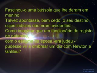 Fascinou-o uma bússola que lhe deram em
menino
Talvez apontasse, bem cedo, o seu destino
cujos indícios não eram evidentes.
Como imaginar que um funcionário do registo
de patentes,
com o estigma da época -era judeu -
pudesse vir a ombrear um dia com Newton e
Galileu?
 