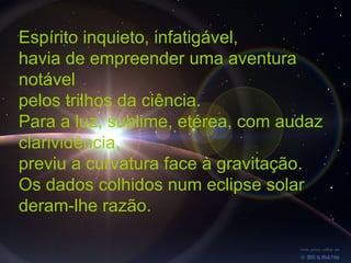 Espírito inquieto, infatigável,
havia de empreender uma aventura
notável
pelos trilhos da ciência.
Para a luz, sublime, etérea, com audaz
clarividência,
previu a curvatura face à gravitação.
Os dados colhidos num eclipse solar
deram-lhe razão.
 