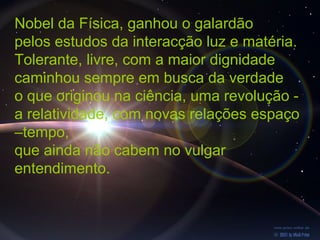 Nobel da Física, ganhou o galardão
pelos estudos da interacção luz e matéria.
Tolerante, livre, com a maior dignidade
caminhou sempre em busca da verdade
o que originou na ciência, uma revolução -
a relatividade, com novas relações espaço
–tempo,
que ainda não cabem no vulgar
entendimento.
 