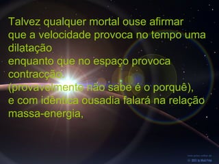 Talvez qualquer mortal ouse afirmar
que a velocidade provoca no tempo uma
dilatação
enquanto que no espaço provoca
contracção.
(provavelmente não sabe é o porquê),
e com idêntica ousadia falará na relação
massa-energia,
 