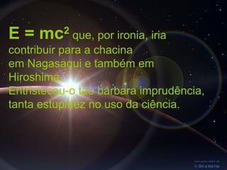 E = mc    2
             que, por ironia, iria
contribuir para a chacina
em Nagasaqui e também em
Hiroshima.
Entristeceu-o tão bárbara imprudência,
tanta estupidez no uso da ciência.
 