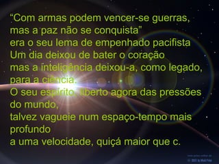 “Com armas podem vencer-se guerras,
mas a paz não se conquista”
era o seu lema de empenhado pacifista
Um dia deixou de bater o coração
mas a inteligência deixou-a, como legado,
para a ciência.
O seu espírito, liberto agora das pressões
do mundo,
talvez vagueie num espaço-tempo mais
profundo
a uma velocidade, quiçá maior que c.
 