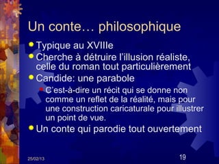 Un conte… philosophique
 Typique  au XVIIIe
 Cherche à détruire l’illusion réaliste,
  celle du roman tout particulièrement
 Candide: une parabole
      C’est-à-dire    un récit qui se donne non
           comme un reflet de la réalité, mais pour
           une construction caricaturale pour illustrer
           un point de vue.
 Un        conte qui parodie tout ouvertement

25/02/13                                        19
 