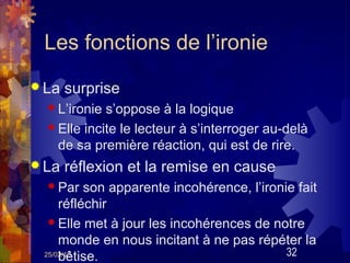 Les fonctions de l’ironie
 La   surprise
   L’ironie s’oppose à la logique
   Elle incite le lecteur à s’interroger au-delà
    de sa première réaction, qui est de rire.
 La   réflexion et la remise en cause
   Par   son apparente incohérence, l’ironie fait
     réfléchir
   Elle met à jour les incohérences de notre
     monde en nous incitant à ne pas répéter la
     bêtise.
 25/02/13                                   32
 