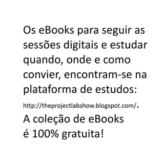 Os eBooks para seguir as
sessões digitais e estudar
quando, onde e como
convier, encontram-se na
plataforma de estudos:
http://theprojectlabshow.blogspot.com/.

A coleção de eBooks
é 100% gratuita!
 
