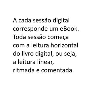 A cada sessão digital
corresponde um eBook.
Toda sessão começa
com a leitura horizontal
do livro digital, ou seja,
a leitura linear,
ritmada e comentada.
 