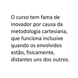 O curso tem fama de
inovador por causa da
metodologia cartesiana,
que funciona inclusive
quando os envolvidos
estão, fisicamente,
distantes uns dos outros.
 