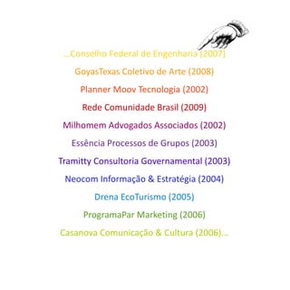 ...Conselho Federal de Engenharia (2007)
   GoyasTexas Coletivo de Arte (2008)
     Planner Moov Tecnologia (2002)
     Rede Comunidade Brasil (2009)
 Milhomem Advogados Associados (2002)
   Essência Processos de Grupos (2003)
Tramitty Consultoria Governamental (2003)
 Neocom Informação & Estratégia (2004)
        Drena EcoTurismo (2005)
     ProgramaPar Marketing (2006)
Casanova Comunicação & Cultura (2006)...
 