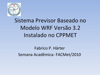 Sistema Previsor Baseado no Modelo WRF Versão 3.2 Instalado no CPPMET Fabríco P. Härter Semana Acadêmica- FACMet/2010 