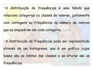 A distribuição de frequências é uma tabela que relaciona categorias ou classes de valores, juntamente com contagens ou frequências do número de valores que se enquadram em cada categoria. A distribuição de frequências pode ser representada através de um histograma, que é um gráfico cujas bases são os limites das classes e as alturas são as frequências.