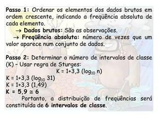 Passo 1: Ordenar os elementos dos dados brutos em ordem crescente, indicando a freqüência absoluta de cada elemento.    Dados brutos:São as observações.   Freqüência absoluta:número de vezes que um valor aparece num conjunto de dados.Passo 2: Determinar o número de intervalos de classe (K) – Usar regra de Sturges:K = 1+3,3 (log10 n)K = 1+3,3 (log10 31)K = 1+3,3 (1,49)K = 5,9  6Portanto, a distribuição de freqüências será constituída de 6 intervalos de classe.
